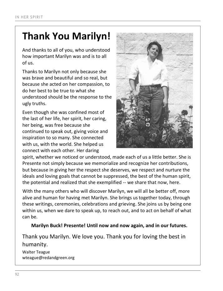 IN HER SPIRIT Thank You Marilyn! ~ = = = And thanks to all of you, who understood how important Marilyn was and is to all of us. Thanks to Marilyn not only because she was brave and beautiful and so real, but because she acted on her compassion, to do her best to be true to what she understood should be the response to the ugly truths. Even though she was confined most of the last of her life, her spirit, her caring, her being, was free because she continued to speak out, giving voice and inspiration to so many. She connected with us, with the world. She helped us connect with each other. Her daring spirit, whether we noticed or understood, made each of us a little better. She is Presente not simply because we memorialize and recognize her contributions, but because in giving her the respect she deserves, we respect and nurture the ideals and loving goals that cannot be suppressed, the best of the human spirit, the potential and realized that she exemplified -- we share that now, here. With the many others who will discover Marilyn, we will all be better off, more alive and human for having met Marilyn. She brings us together today, through these writings, ceremonies, celebrations and grieving. She joins us by being one within us, when we dare to speak up, to reach out, and to act on behalf of what can be. Marilyn Buck! Presente! Until now and now again, and in our futures. Thank you Marilyn. We love you. Thank you for loving the best in humanity. Walter Teague wteague@redandgreen.org